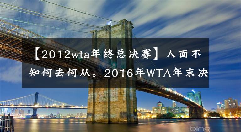 【2012wta年终总决赛】人面不知何去何从。2016年WTA年末决赛8人,今天5人无缘!