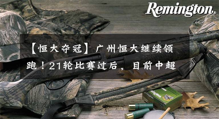 【恒大夺冠】广州恒大继续领跑!21轮比赛过后,目前中超夺冠形势究竟几何