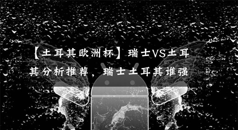 【土耳其欧洲杯】瑞士VS土耳其分析推荐，瑞士土耳其谁强谁弱？会不会爆冷？