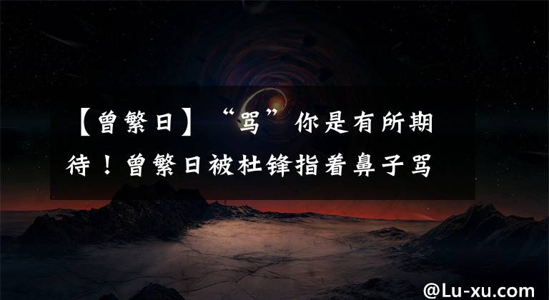 【曾繁日】“骂”你是有所期待!曾繁日被杜锋指着鼻子骂,但仍上场打了整节