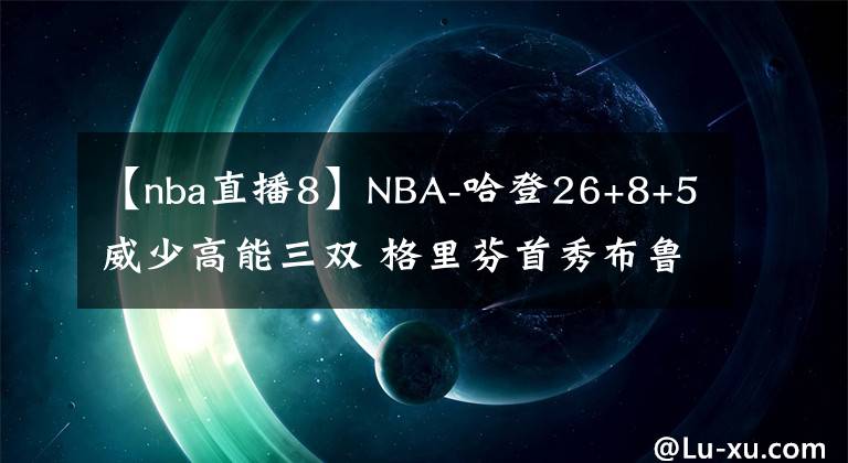 【nba直播8】NBA-哈登26+8+5威少高能三双 格里芬首秀布鲁克林篮网险胜华盛顿奇才-老猫讲篮球