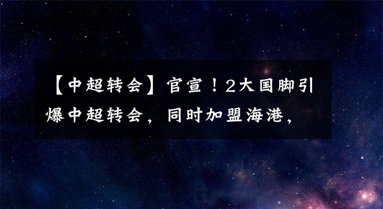 【中超转会】官宣！2大国脚引爆中超转会，同时加盟海港，泰山+广州队痛失主力