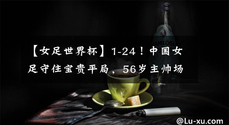 【女足世界杯】1-24!中国女足守住宝贵平局,56岁主帅场边动情落泪