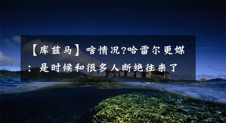 【库兹马】啥情况?哈雷尔更媒：是时候和很多人断绝往来了!库兹马母亲点赞