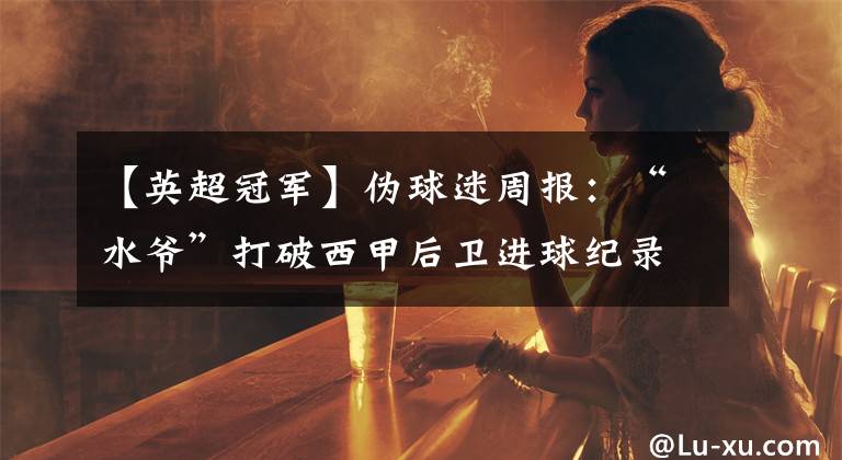 【英超冠军】伪球迷周报：“水爷”打破西甲后卫进球纪录 利物浦首夺英超冠军