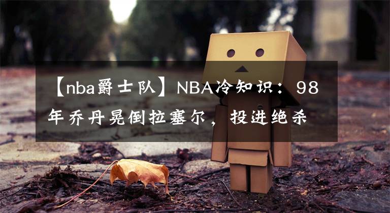 【nba爵士队】NBA冷知识:98年乔丹晃倒拉塞尔,投进绝杀,但后来两人成为了队友