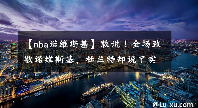 【nba诺维斯基】敢说!全场致敬诺维斯基,杜兰特却说了实话,他看问题很透彻