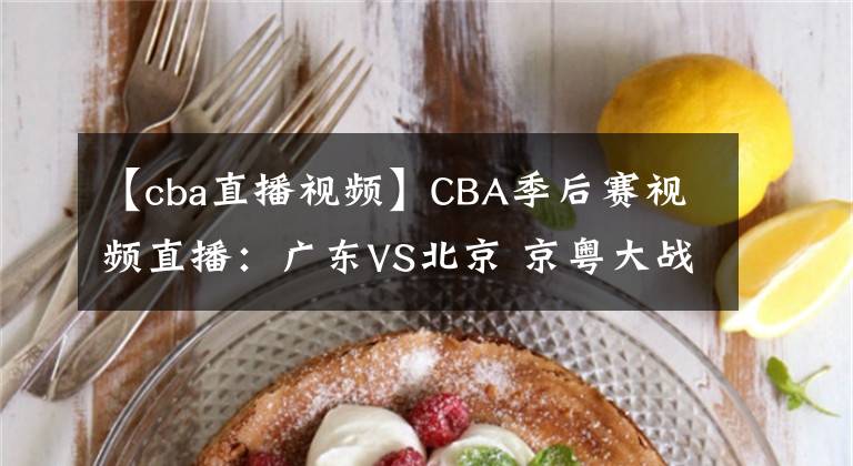 【cba直播视频】CBA季后赛视频直播:广东VS北京 京粤大战强强对决,谁将晋级四强?