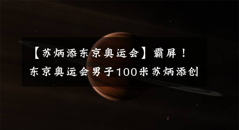 【苏炳添东京奥运会】霸屏!东京奥运会男子100米苏炳添创造历史!刘翔后再造世界飞人