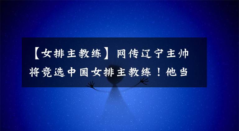 【女排主教练】网传辽宁主帅将竞选中国女排主教练！他当选的可能性大吗？