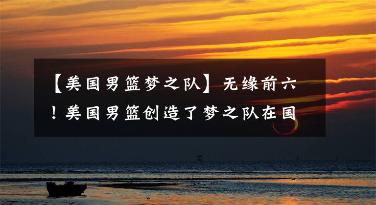 【美国男篮梦之队】无缘前六!美国男篮创造了梦之队在国际赛场的最差战绩