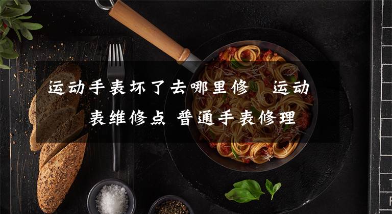 运动手表坏了去哪里修 运动手表维修点 普通手表修理