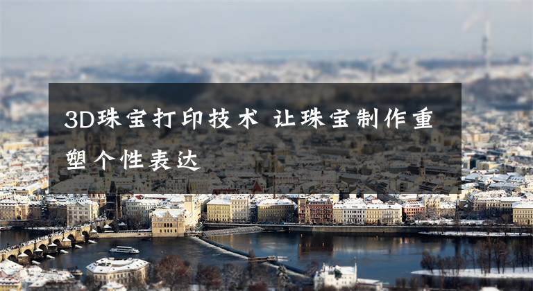 3D珠宝打印技术 让珠宝制作重塑个性表达