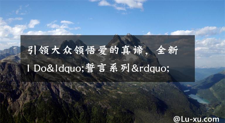 引领大众领悟爱的真谛,全新I Do“誓言系列”脱颖而出