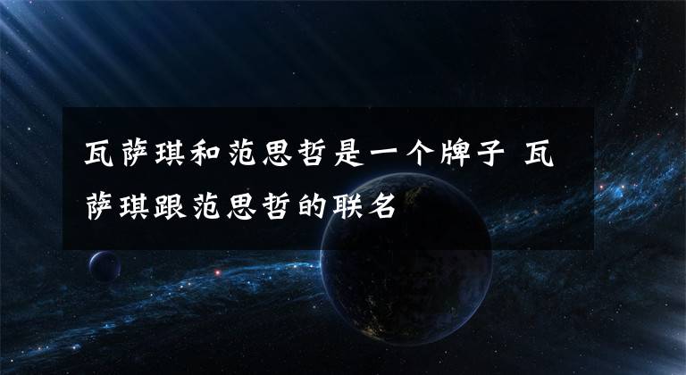 瓦萨琪和范思哲是一个牌子 瓦萨琪跟范思哲的联名