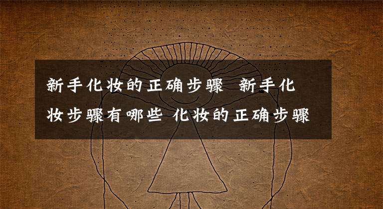 新手化妆的正确步骤 新手化妆步骤有哪些 化妆的正确步骤新手化妆教程