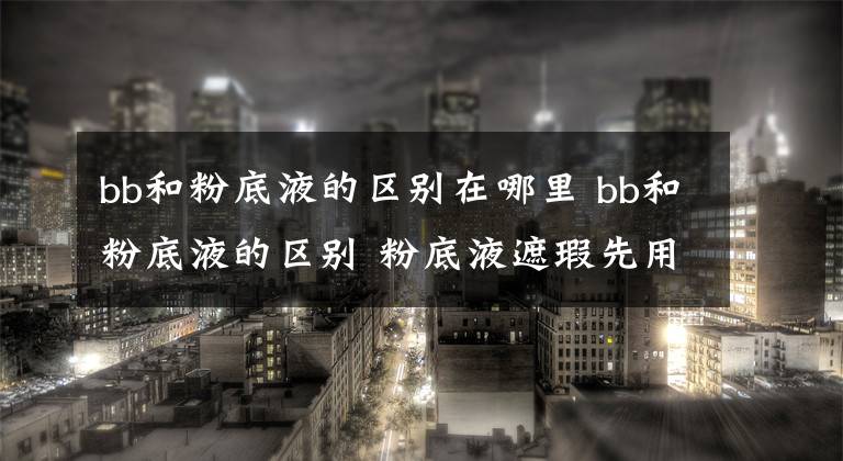 bb和粉底液的区别在哪里 bb和粉底液的区别 粉底液遮瑕先用哪个