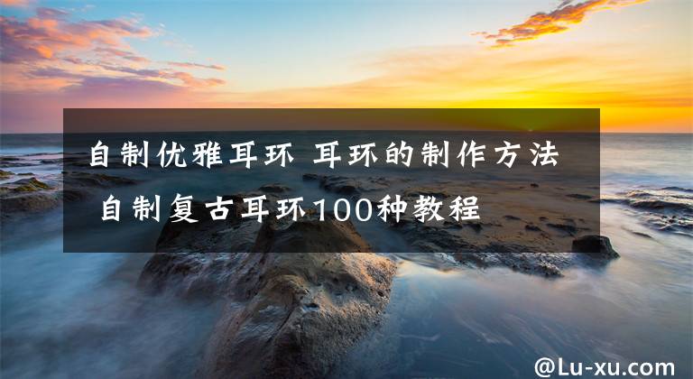 自制优雅耳环 耳环的制作方法 自制复古耳环100种教程