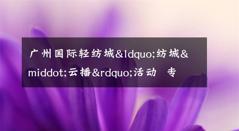 广州国际轻纺城“纺城·云播”活动  专业设计师探店