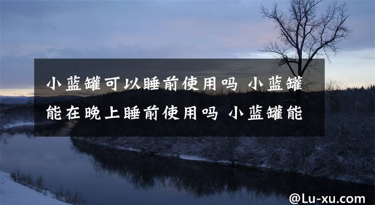 小蓝罐可以睡前使用吗 小蓝罐能在晚上睡前使用吗 小蓝罐能每天用吗