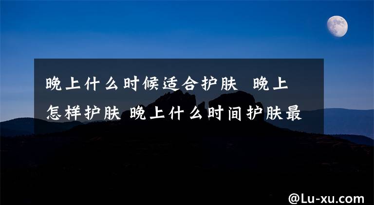 晚上什么时候适合护肤 晚上怎样护肤 晚上什么时间护肤最好
