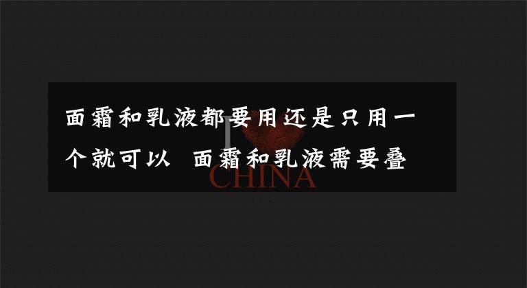 面霜和乳液都要用还是只用一个就可以 面霜和乳液需要叠加使用吗 面霜和乳液可以叠加使用吗