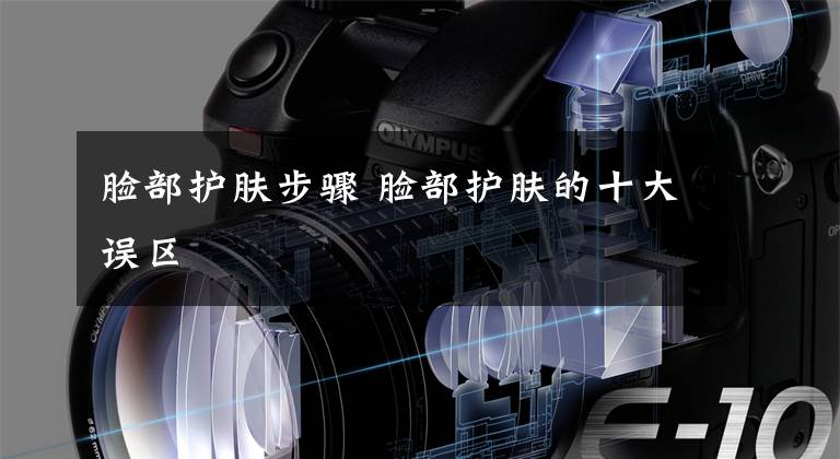 脸部护肤步骤 脸部护肤的十大误区