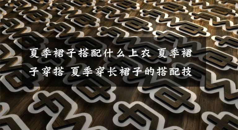 夏季裙子搭配什么上衣 夏季裙子穿搭 夏季穿长裙子的搭配技巧分享