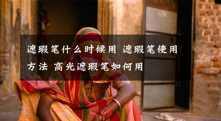 遮瑕笔什么时候用 遮瑕笔使用方法 高光遮瑕笔如何用