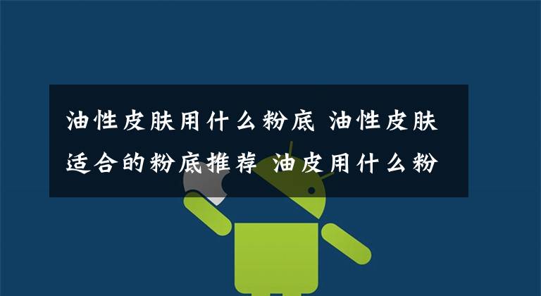 油性皮肤用什么粉底 油性皮肤适合的粉底推荐 油皮用什么粉底液比较好100元左右