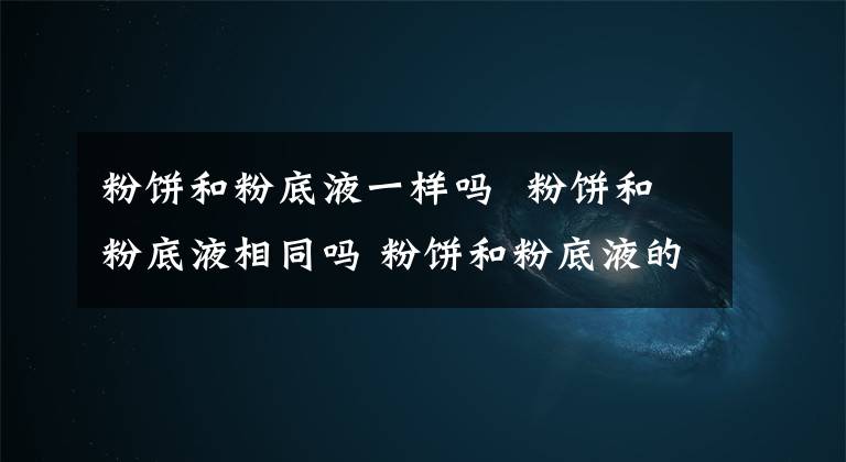 粉饼和粉底液一样吗 粉饼和粉底液相同吗 粉饼和粉底液的区别是什么