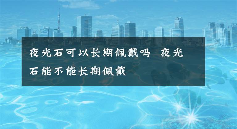 夜光石可以长期佩戴吗 夜光石能不能长期佩戴