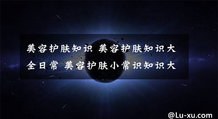 美容护肤知识 美容护肤知识大全日常 美容护肤小常识知识大全