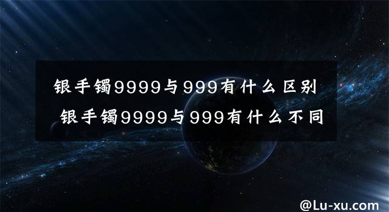  银手镯9999与999有什么区别 银手镯9999与999有什么不同 银手镯是999银好吗