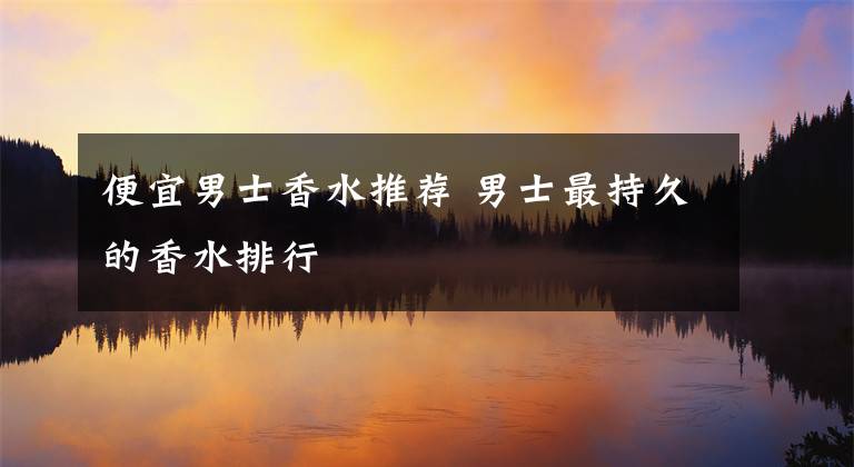 便宜男士香水推荐 男士最持久的香水排行