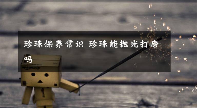 珍珠保养常识 珍珠能抛光打磨吗