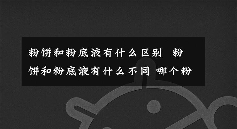 粉饼和粉底液有什么区别 粉饼和粉底液有什么不同 哪个粉底液适合混油皮
