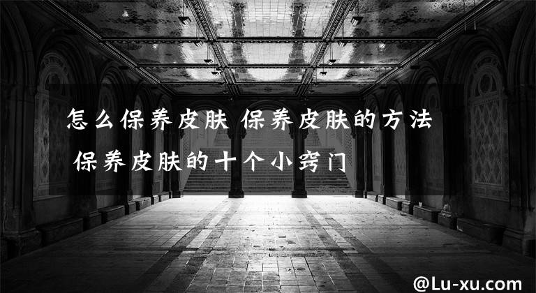 怎么保养皮肤 保养皮肤的方法 保养皮肤的十个小窍门