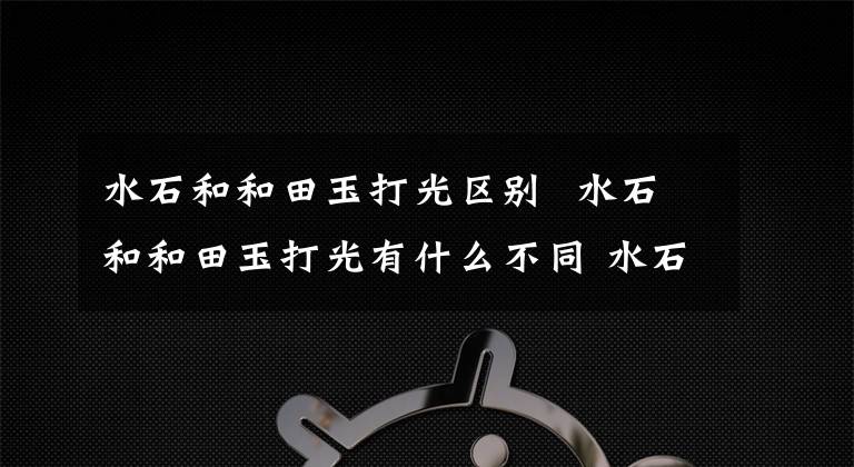 水石和和田玉打光区别 水石和和田玉打光有什么不同 水石与和田玉有什么不同