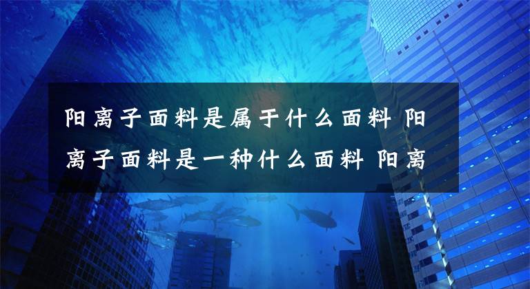 阳离子面料是属于什么面料 阳离子面料是一种什么面料 阳离子面料是哪一种