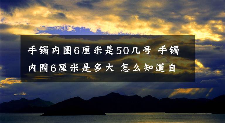 手镯内圈6厘米是50几号 手镯内圈6厘米是多大 怎么知道自己的手镯是多大的
