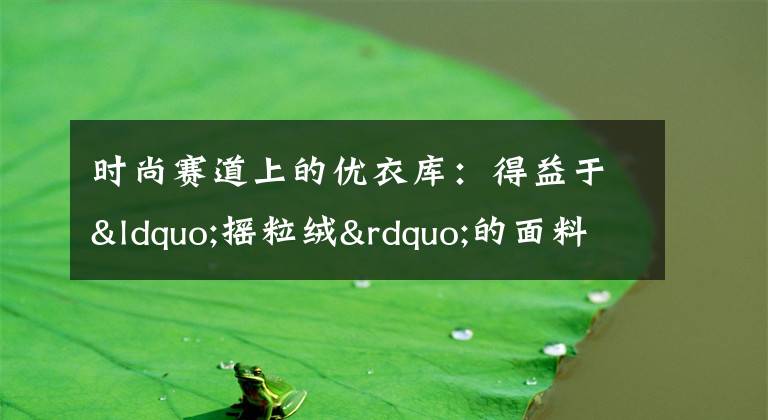 时尚赛道上的优衣库：得益于“摇粒绒”的面料，敢于逆势扩张