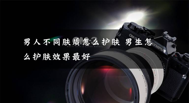 男人不同肤质怎么护肤 男生怎么护肤效果最好