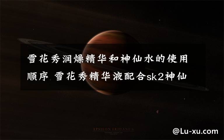 雪花秀润燥精华和神仙水的使用顺序 雪花秀精华液配合sk2神仙水怎么用