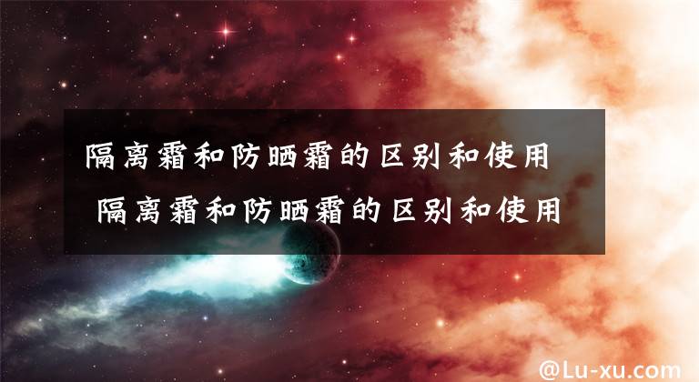 隔离霜和防晒霜的区别和使用 隔离霜和防晒霜的区别和使用 隔离霜怎么用和防晒霜有什么区别