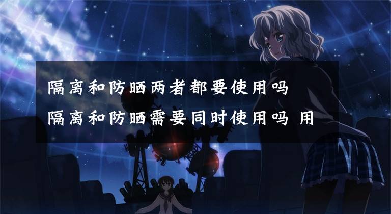 隔离和防晒两者都要使用吗 隔离和防晒需要同时使用吗 用了隔离防晒霜还需要用隔离吗