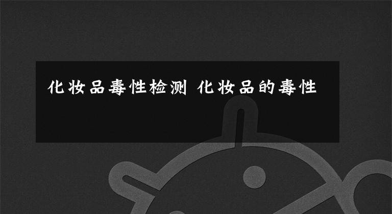 化妆品毒性检测 化妆品的毒性