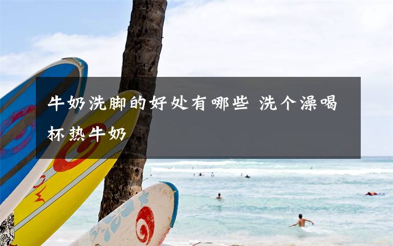 牛奶洗脚的好处有哪些 洗个澡喝杯热牛奶