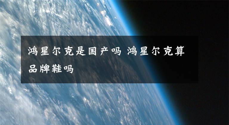 鸿星尔克是国产吗 鸿星尔克算品牌鞋吗