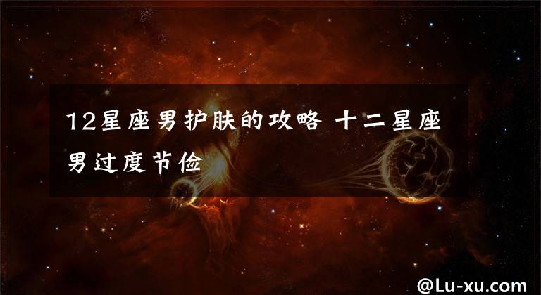 12星座男护肤的攻略 十二星座男过度节俭